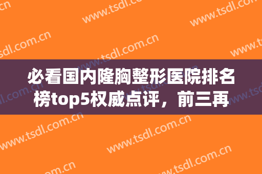 必看国内隆胸整形医院排名榜top5权威点评，前三再次惊艳众人！(全国比较权威的隆胸医院)