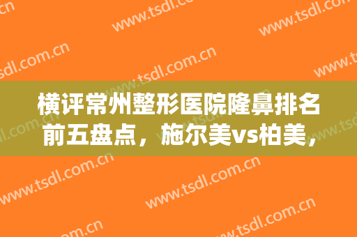 横评常州整形医院隆鼻排名前五盘点，施尔美vs柏美，一篇看懂！(常州市施尔美整形美容医院)
