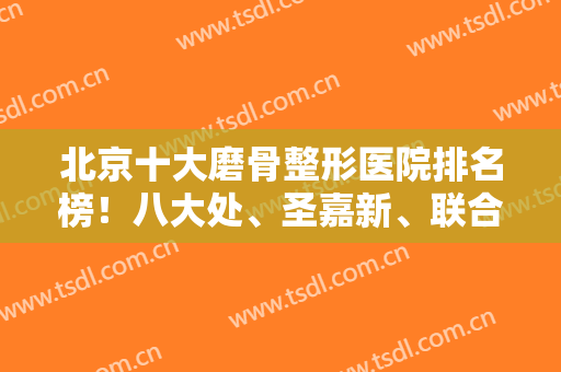 北京十大磨骨整形医院排名榜！八大处、圣嘉新、联合丽格（前三）实力超前