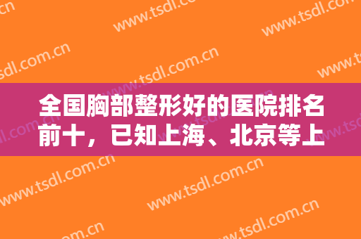 全国胸部整形好的医院排名前十，已知上海、北京等上榜，看看排名好不好？