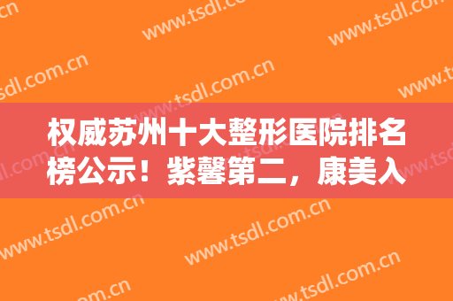 权威苏州十大整形医院排名榜公示！紫馨第二，康美入围前五(苏州最好整容领先康美)