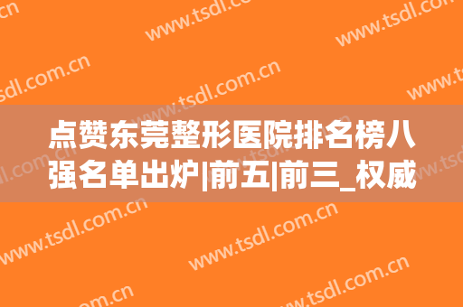 点赞东莞整形医院排名榜八强名单出炉|前五|前三_权威评价(东莞最出名的整形医院)