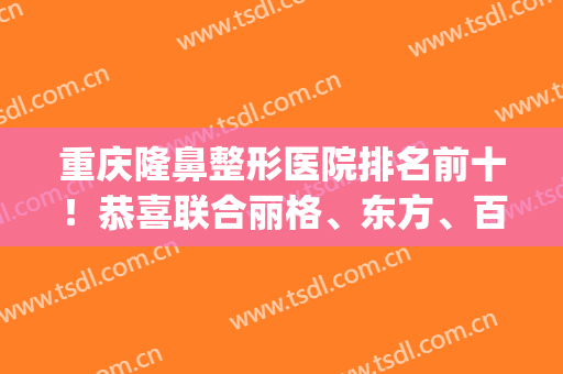 重庆隆鼻整形医院排名前十！恭喜联合丽格、东方、百达丽选为头三名！(重庆公立整形医院排名)