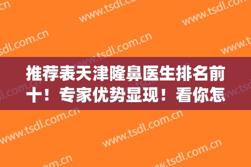 推荐表天津隆鼻医生排名前十！专家优势显现！看你怎么选？(天津鼻整形医生推荐)