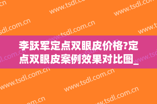李跃军定点双眼皮价格?定点双眼皮案例效果对比图_空军军医大学唐都医院