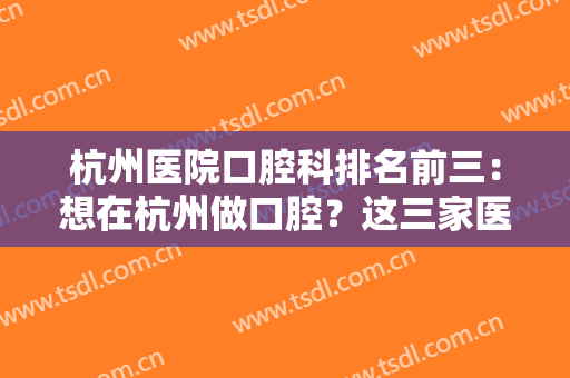杭州医院口腔科排名前三：想在杭州做口腔？这三家医院给您较好的口腔手术体验！