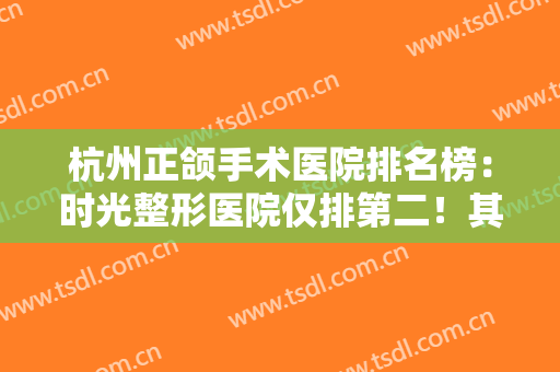 杭州正颌手术医院排名榜：时光整形医院仅排第二！其他几家都是哪些？
