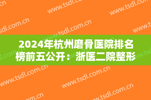 2024年杭州磨骨医院排名榜前五公开：浙医二院整形科仅第三，其他都是哪些医院？