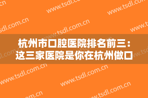 杭州市口腔医院排名前三：这三家医院是你在杭州做口腔手术的较好选择！一起来看看吧！