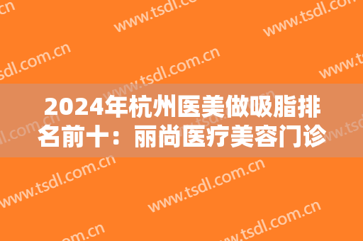 2024年杭州医美做吸脂排名前十：丽尚医疗美容门诊第三，好漾医疗美容诊所第四