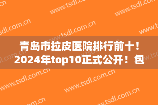 青岛市拉皮医院排行前十！2024年top10正式公开！包含价格标准