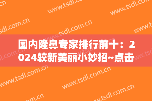 国内隆鼻专家排行前十：2024较新美丽小妙招~点击查收！(最好的隆鼻专家)