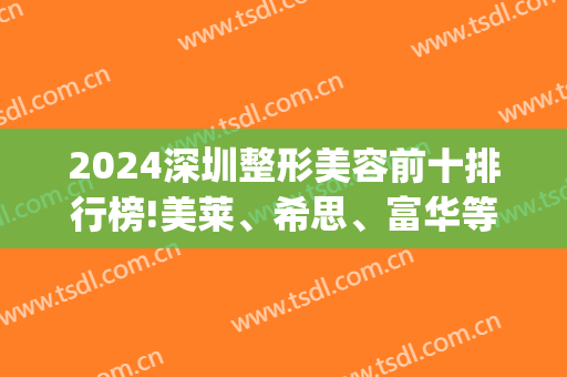 2024深圳整形美容前十排行榜!美莱、希思、富华等(深圳美莱整形医生排名)