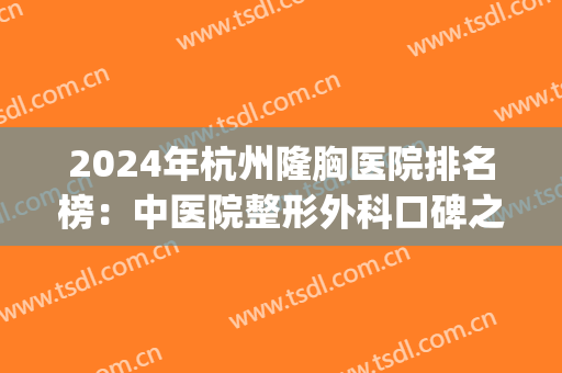 2024年杭州隆胸医院排名榜：中医院整形外科口碑之选，位列第一位！(杭州整形医院排名前三)
