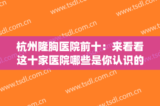 杭州隆胸医院前十：来看看这十家医院哪些是你认识的？(杭州 隆胸)