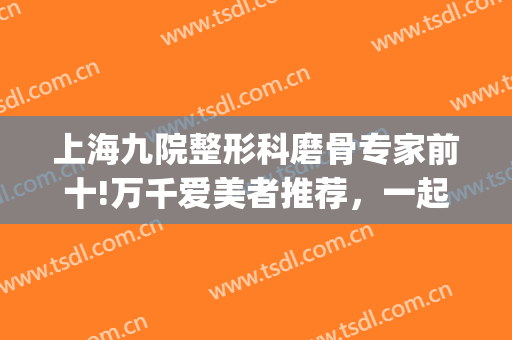 上海九院整形科磨骨专家前十!万千爱美者推荐，一起来看！(上海九院磨骨案例对比)