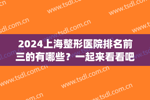 2024上海整形医院排名前三的有哪些？一起来看看吧！(上海整形医院排名前十名)