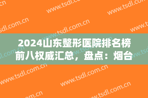 2024山东整形医院排名榜前八权威汇总，盘点：烟台、济南入围机构筛选！(烟台地区排名前十的整形医院)