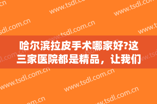 哈尔滨拉皮手术哪家好?这三家医院都是精品，让我们一起来看看吧！(哈尔滨哪家医院做大拉皮做的好)
