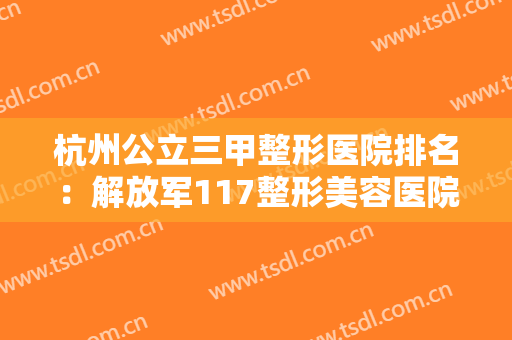 杭州公立三甲整形医院排名：解放军117整形美容医院仅第三，猜猜前二都是哪两家？