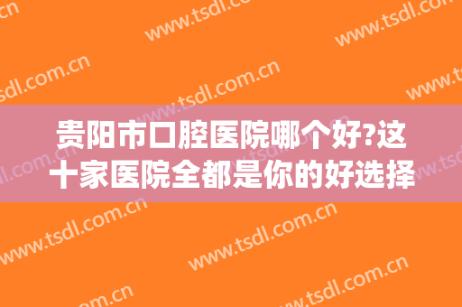 贵阳市口腔医院哪个好?这十家医院全都是你的好选择！点击即看！(贵阳市口腔医院好吗)