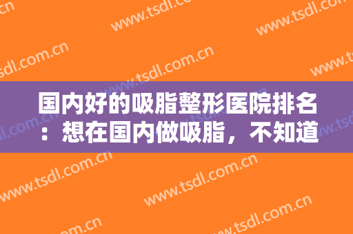 国内好的吸脂整形医院排名：想在国内做吸脂，不知道选哪家医院？看看这份榜单给你答案！
