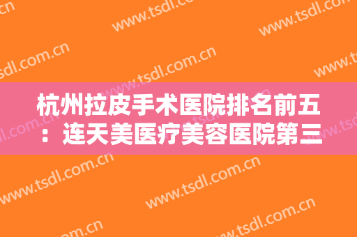 杭州拉皮手术医院排名前五：连天美医疗美容医院第三，美莱医疗美容医院第四