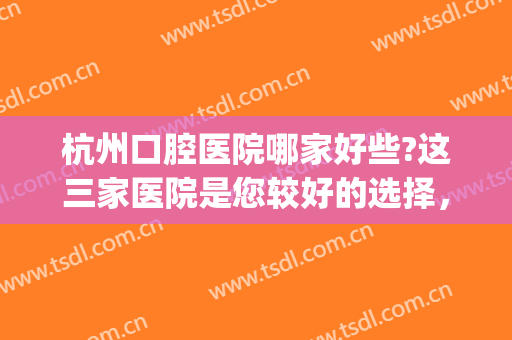 杭州口腔医院哪家好些?这三家医院是您较好的选择，不妨一看！(杭州市比较好的口腔医院)