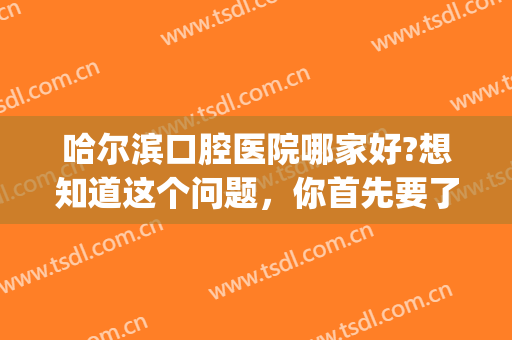 哈尔滨口腔医院哪家好?想知道这个问题，你首先要了解这四家医院(哈尔滨市口腔医院怎么样?)