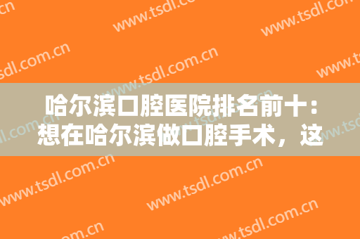 哈尔滨口腔医院排名前十：想在哈尔滨做口腔手术，这十家医院你都认识吗？