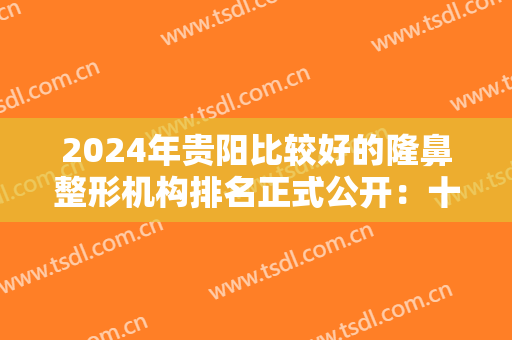 2024年贵阳比较好的隆鼻整形机构排名正式公开：十家医院，给你十佳选择！
