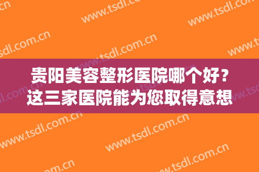 贵阳美容整形医院哪个好？这三家医院能为您取得意想不到的美丽！(贵阳公立美容整形医院)