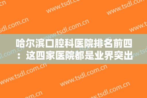 哈尔滨口腔科医院排名前四：这四家医院都是业界突出的口腔医院，诚挚推荐给您！