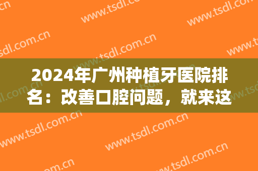 2024年广州种植牙医院排名：改善口腔问题，就来这几家医院！(广州公立口腔医院种植牙)