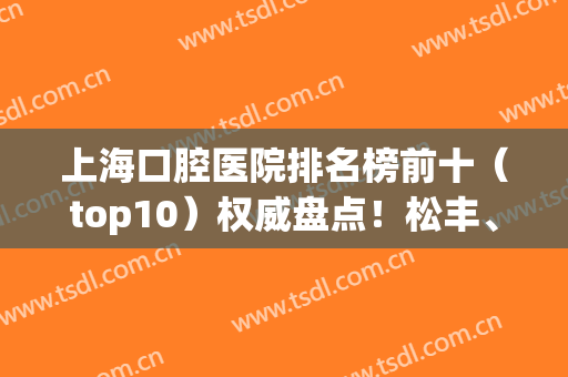 上海口腔医院排名榜前十（top10）权威盘点！松丰、圣贝价格公开透明(上海最权威的口腔医院是哪家)