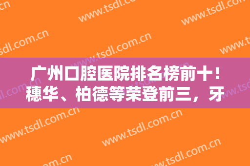 广州口腔医院排名榜前十！穗华、柏德等荣登前三，牙科价格还便宜得很