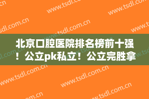 北京口腔医院排名榜前十强！公立pk私立！公立完胜拿下（前三甲）(北京十大公立口腔医院排名)