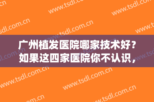 广州植发医院哪家技术好？如果这四家医院你不认识，等于一无所获！(广州好的植发医院)