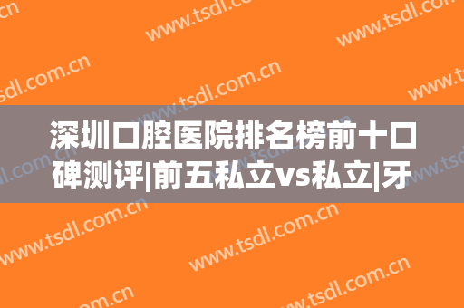 深圳口腔医院排名榜前十口碑测评|前五私立vs私立|牙科价格清单(深圳口腔公立医院排名)