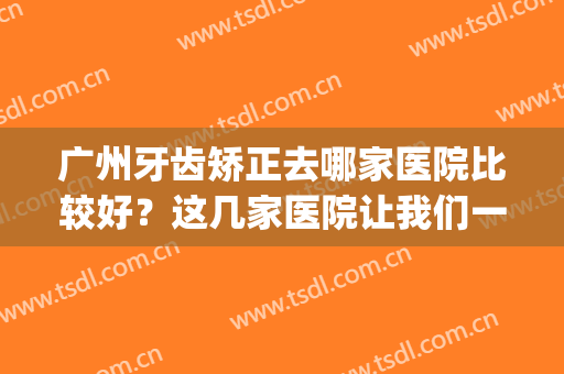 广州牙齿矫正去哪家医院比较好？这几家医院让我们一起来看看吧！(广州最有名的牙齿矫正医院)
