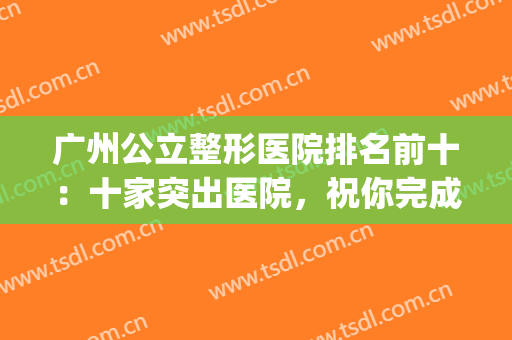 广州公立整形医院排名前十：十家突出医院，祝你完成整形梦想！(广州排名前十的公立整形医院)