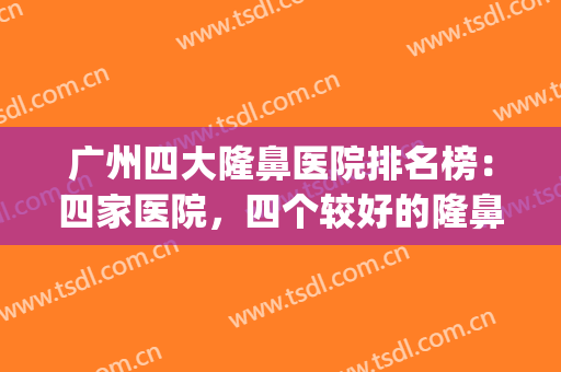 广州四大隆鼻医院排名榜：四家医院，四个较好的隆鼻选择！(广州哪个医院鼻隆好)