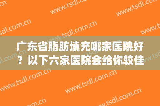 广东省脂肪填充哪家医院好？以下六家医院会给你较佳的答案！(脂肪填充哪个医院好)