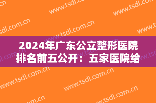 2024年广东公立整形医院排名前五公开：五家医院给你较佳的整形体验！