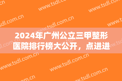 2024年广州公立三甲整形医院排行榜大公开，点进进入即可查看！(2024广州前十整形医院)