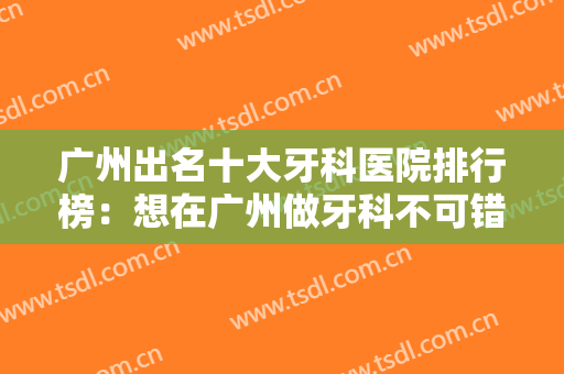 广州出名十大牙科医院排行榜：想在广州做牙科不可错过的十家医院，现在都整理好了！