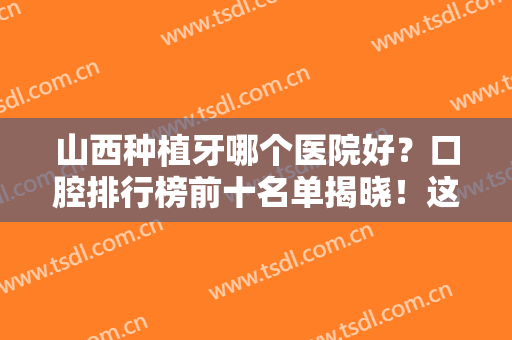 山西种植牙哪个医院好？口腔排行榜前十名单揭晓！这几家牙科便宜又好