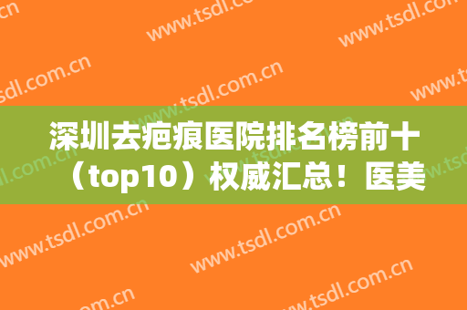 深圳去疤痕医院排名榜前十（top10）权威汇总！医美10强口碑擅长各异！(深圳去疤痕医院哪里好)