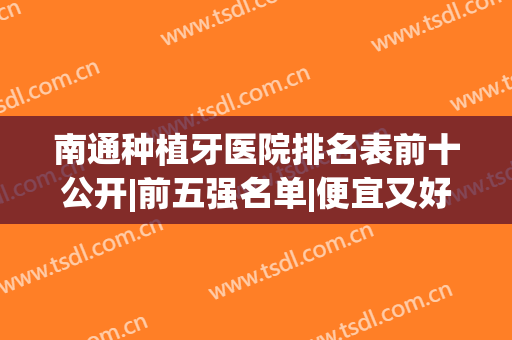 南通种植牙医院排名表前十公开|前五强名单|便宜又好的牙科推荐(南通种牙哪里好)