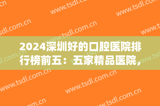 2024深圳好的口腔医院排行榜前五：五家精品医院，你的优质之选！(深圳十大最佳口腔医院)